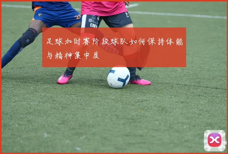 足球加时赛阶段球队如何保持体能与精神集中度