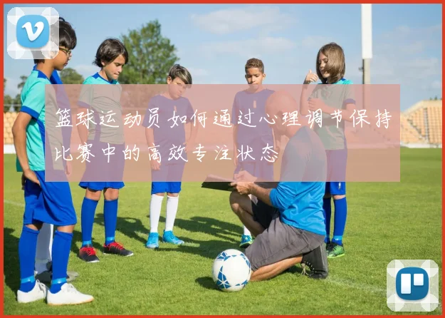 篮球运动员如何通过心理调节保持比赛中的高效专注状态