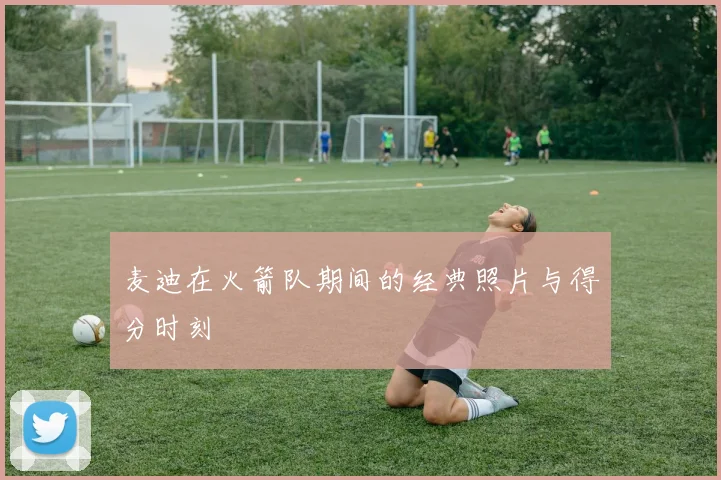 麦迪在火箭队期间的经典照片与得分时刻