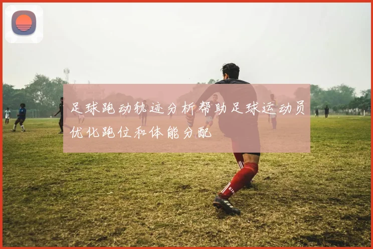 足球跑动轨迹分析帮助足球运动员优化跑位和体能分配