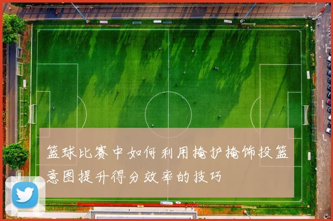 篮球比赛中如何利用掩护掩饰投篮意图提升得分效率的技巧