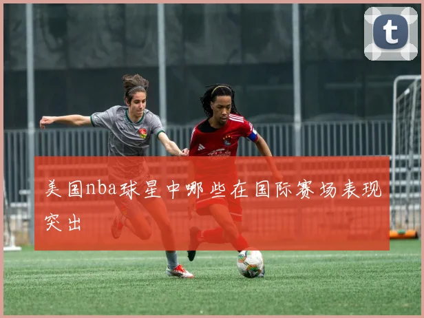 美国nba球星中哪些在国际赛场表现突出